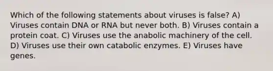 Which of the following statements about viruses is false? A) Viruses contain DNA or RNA but never both. B) Viruses contain a protein coat. C) Viruses use the anabolic machinery of the cell. D) Viruses use their own catabolic enzymes. E) Viruses have genes.