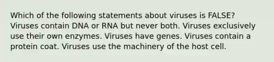 Which of the following statements about viruses is FALSE? Viruses contain DNA or RNA but never both. Viruses exclusively use their own enzymes. Viruses have genes. Viruses contain a protein coat. Viruses use the machinery of the host cell.