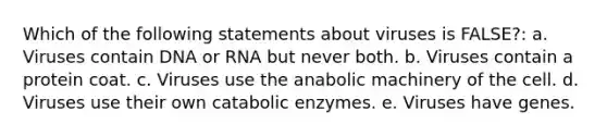 Which of the following statements about viruses is FALSE?: a. Viruses contain DNA or RNA but never both. b. Viruses contain a protein coat. c. Viruses use the anabolic machinery of the cell. d. Viruses use their own catabolic enzymes. e. Viruses have genes.