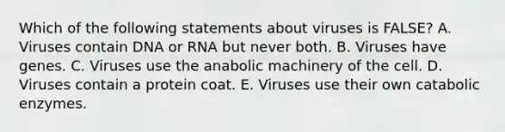 Which of the following statements about viruses is FALSE? A. Viruses contain DNA or RNA but never both. B. Viruses have genes. C. Viruses use the anabolic machinery of the cell. D. Viruses contain a protein coat. E. Viruses use their own catabolic enzymes.