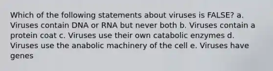 Which of the following statements about viruses is FALSE? a. Viruses contain DNA or RNA but never both b. Viruses contain a protein coat c. Viruses use their own catabolic enzymes d. Viruses use the anabolic machinery of the cell e. Viruses have genes
