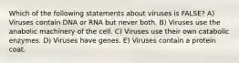 Which of the following statements about viruses is FALSE? A) Viruses contain DNA or RNA but never both. B) Viruses use the anabolic machinery of the cell. C) Viruses use their own catabolic enzymes. D) Viruses have genes. E) Viruses contain a protein coat.