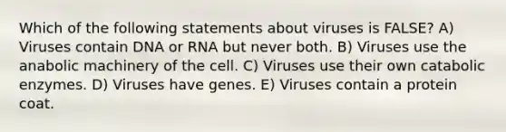 Which of the following statements about viruses is FALSE? A) Viruses contain DNA or RNA but never both. B) Viruses use the anabolic machinery of the cell. C) Viruses use their own catabolic enzymes. D) Viruses have genes. E) Viruses contain a protein coat.