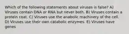 Which of the following statements about viruses is false? A) Viruses contain DNA or RNA but never both. B) Viruses contain a protein coat. C) Viruses use the anabolic machinery of the cell. D) Viruses use their own catabolic enzymes. E) Viruses have genes