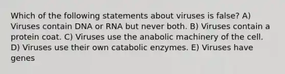 Which of the following statements about viruses is false? A) Viruses contain DNA or RNA but never both. B) Viruses contain a protein coat. C) Viruses use the anabolic machinery of the cell. D) Viruses use their own catabolic enzymes. E) Viruses have genes