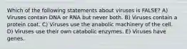 Which of the following statements about viruses is FALSE? A) Viruses contain DNA or RNA but never both. B) Viruses contain a protein coat. C) Viruses use the anabolic machinery of the cell. D) Viruses use their own catabolic enzymes. E) Viruses have genes.