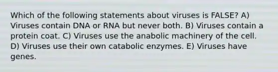 Which of the following statements about viruses is FALSE? A) Viruses contain DNA or RNA but never both. B) Viruses contain a protein coat. C) Viruses use the anabolic machinery of the cell. D) Viruses use their own catabolic enzymes. E) Viruses have genes.