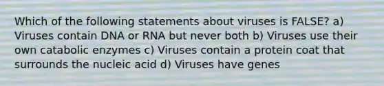 Which of the following statements about viruses is FALSE? a) Viruses contain DNA or RNA but never both b) Viruses use their own catabolic enzymes c) Viruses contain a protein coat that surrounds the nucleic acid d) Viruses have genes