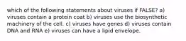 which of the following statements about viruses if FALSE? a) viruses contain a protein coat b) viruses use the biosynthetic machinery of the cell. c) viruses have genes d) viruses contain DNA and RNA e) viruses can have a lipid envelope.