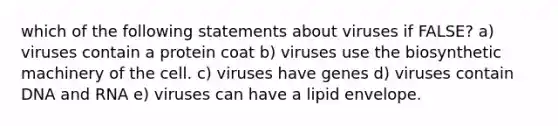 which of the following statements about viruses if FALSE? a) viruses contain a protein coat b) viruses use the biosynthetic machinery of the cell. c) viruses have genes d) viruses contain DNA and RNA e) viruses can have a lipid envelope.