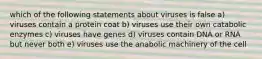 which of the following statements about viruses is false a) viruses contain a protein coat b) viruses use their own catabolic enzymes c) viruses have genes d) viruses contain DNA or RNA but never both e) viruses use the anabolic machinery of the cell