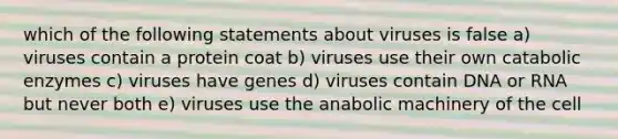 which of the following statements about viruses is false a) viruses contain a protein coat b) viruses use their own catabolic enzymes c) viruses have genes d) viruses contain DNA or RNA but never both e) viruses use the anabolic machinery of the cell