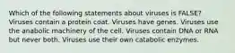 Which of the following statements about viruses is FALSE? Viruses contain a protein coat. Viruses have genes. Viruses use the anabolic machinery of the cell. Viruses contain DNA or RNA but never both. Viruses use their own catabolic enzymes.