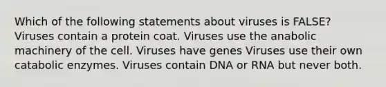 Which of the following statements about viruses is FALSE? Viruses contain a protein coat. Viruses use the anabolic machinery of the cell. Viruses have genes Viruses use their own catabolic enzymes. Viruses contain DNA or RNA but never both.