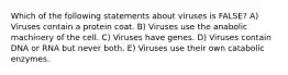 Which of the following statements about viruses is FALSE? A) Viruses contain a protein coat. B) Viruses use the anabolic machinery of the cell. C) Viruses have genes. D) Viruses contain DNA or RNA but never both. E) Viruses use their own catabolic enzymes.