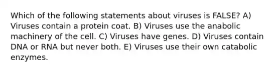 Which of the following statements about viruses is FALSE? A) Viruses contain a protein coat. B) Viruses use the anabolic machinery of the cell. C) Viruses have genes. D) Viruses contain DNA or RNA but never both. E) Viruses use their own catabolic enzymes.