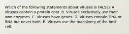 Which of the following statements about viruses is FALSE? A. Viruses contain a protein coat. B. Viruses exclusively use their own enzymes. C. Viruses have genes. D. Viruses contain DNA or RNA but never both. E. Viruses use the machinery of the host cell.