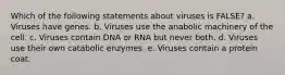 Which of the following statements about viruses is FALSE? a. Viruses have genes. b. Viruses use the anabolic machinery of the cell. c. Viruses contain DNA or RNA but never both. d. Viruses use their own catabolic enzymes. e. Viruses contain a protein coat.