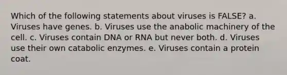 Which of the following statements about viruses is FALSE? a. Viruses have genes. b. Viruses use the anabolic machinery of the cell. c. Viruses contain DNA or RNA but never both. d. Viruses use their own catabolic enzymes. e. Viruses contain a protein coat.