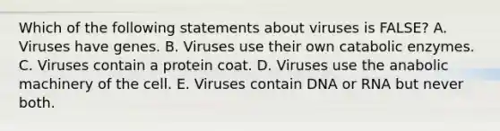 Which of the following statements about viruses is FALSE? A. Viruses have genes. B. Viruses use their own catabolic enzymes. C. Viruses contain a protein coat. D. Viruses use the anabolic machinery of the cell. E. Viruses contain DNA or RNA but never both.