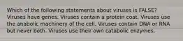 Which of the following statements about viruses is FALSE? Viruses have genes. Viruses contain a protein coat. Viruses use the anabolic machinery of the cell. Viruses contain DNA or RNA but never both. Viruses use their own catabolic enzymes.