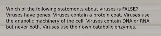 Which of the following statements about viruses is FALSE? Viruses have genes. Viruses contain a protein coat. Viruses use the anabolic machinery of the cell. Viruses contain DNA or RNA but never both. Viruses use their own catabolic enzymes.