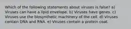 Which of the following statements about viruses is false? a) Viruses can have a lipid envelope. b) Viruses have genes. c) Viruses use the biosynthetic machinery of the cell. d) Viruses contain DNA and RNA. e) Viruses contain a protein coat.