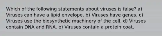 Which of the following statements about viruses is false? a) Viruses can have a lipid envelope. b) Viruses have genes. c) Viruses use the biosynthetic machinery of the cell. d) Viruses contain DNA and RNA. e) Viruses contain a protein coat.