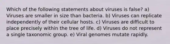 Which of the following statements about viruses is false? a) Viruses are smaller in size than bacteria. b) Viruses can replicate independently of their cellular hosts. c) Viruses are difficult to place precisely within the tree of life. d) Viruses do not represent a single taxonomic group. e) Viral genomes mutate rapidly.