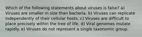 Which of the following statements about viruses is false? a) Viruses are smaller in size than bacteria. b) Viruses can replicate independently of their cellular hosts. c) Viruses are difficult to place precisely within the tree of life. d) Viral genomes mutate rapidly. e) Viruses do not represent a single taxonomic group.