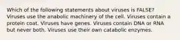 Which of the following statements about viruses is FALSE? Viruses use the anabolic machinery of the cell. Viruses contain a protein coat. Viruses have genes. Viruses contain DNA or RNA but never both. Viruses use their own catabolic enzymes.