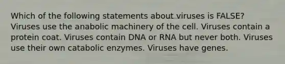 Which of the following statements about viruses is FALSE? Viruses use the anabolic machinery of the cell. Viruses contain a protein coat. Viruses contain DNA or RNA but never both. Viruses use their own catabolic enzymes. Viruses have genes.