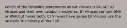 Which of the following statements about viruses is FALSE? A) Viruses use their own catabolic enzymes. B) Viruses contain DNA or RNA but never both. C) Viruses have genes D) Viruses use the anabolic machinery of the cell.