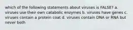 which of the following statements about viruses is FALSE? a. viruses use their own catabolic enzymes b. viruses have genes c. viruses contain a protein coat d. viruses contain DNA or RNA but never both