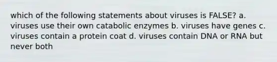 which of the following statements about viruses is FALSE? a. viruses use their own catabolic enzymes b. viruses have genes c. viruses contain a protein coat d. viruses contain DNA or RNA but never both