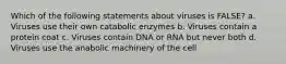 Which of the following statements about viruses is FALSE? a. Viruses use their own catabolic enzymes b. Viruses contain a protein coat c. Viruses contain DNA or RNA but never both d. Viruses use the anabolic machinery of the cell