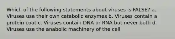 Which of the following statements about viruses is FALSE? a. Viruses use their own catabolic enzymes b. Viruses contain a protein coat c. Viruses contain DNA or RNA but never both d. Viruses use the anabolic machinery of the cell