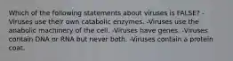 Which of the following statements about viruses is FALSE? -Viruses use their own catabolic enzymes. -Viruses use the anabolic machinery of the cell. -Viruses have genes. -Viruses contain DNA or RNA but never both. -Viruses contain a protein coat.