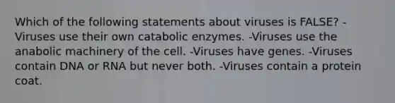 Which of the following statements about viruses is FALSE? -Viruses use their own catabolic enzymes. -Viruses use the anabolic machinery of the cell. -Viruses have genes. -Viruses contain DNA or RNA but never both. -Viruses contain a protein coat.