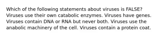 Which of the following statements about viruses is FALSE? Viruses use their own catabolic enzymes. Viruses have genes. Viruses contain DNA or RNA but never both. Viruses use the anabolic machinery of the cell. Viruses contain a protein coat.