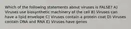 Which of the following statements about viruses is FALSE? A) Viruses use biosynthetic machinery of the cell B) Viruses can have a lipid envelope C) Viruses contain a protein coat D) Viruses contain DNA and RNA E) Viruses have genes