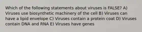 Which of the following statements about viruses is FALSE? A) Viruses use biosynthetic machinery of the cell B) Viruses can have a lipid envelope C) Viruses contain a protein coat D) Viruses contain DNA and RNA E) Viruses have genes