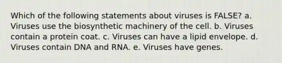 Which of the following statements about viruses is FALSE? a. Viruses use the biosynthetic machinery of the cell. b. Viruses contain a protein coat. c. Viruses can have a lipid envelope. d. Viruses contain DNA and RNA. e. Viruses have genes.