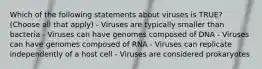 Which of the following statements about viruses is TRUE? (Choose all that apply) - Viruses are typically smaller than bacteria - Viruses can have genomes composed of DNA - Viruses can have genomes composed of RNA - Viruses can replicate independently of a host cell - Viruses are considered prokaryotes