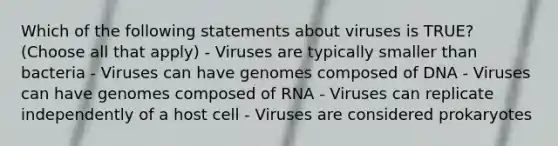 Which of the following statements about viruses is TRUE? (Choose all that apply) - Viruses are typically smaller than bacteria - Viruses can have genomes composed of DNA - Viruses can have genomes composed of RNA - Viruses can replicate independently of a host cell - Viruses are considered prokaryotes