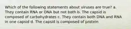Which of the following statements about viruses are true? a. They contain RNA or DNA but not both b. The capsid is composed of carbohydrates c. They contain both DNA and RNA in one capsid d. The capsid is composed of protein