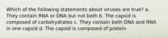 Which of the following statements about viruses are true? a. They contain RNA or DNA but not both b. The capsid is composed of carbohydrates c. They contain both DNA and RNA in one capsid d. The capsid is composed of protein