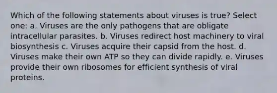 Which of the following statements about viruses is true? Select one: a. Viruses are the only pathogens that are obligate intracellular parasites. b. Viruses redirect host machinery to viral biosynthesis c. Viruses acquire their capsid from the host. d. Viruses make their own ATP so they can divide rapidly. e. Viruses provide their own ribosomes for efficient synthesis of viral proteins.