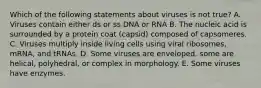 Which of the following statements about viruses is not true? A. Viruses contain either ds or ss DNA or RNA B. The nucleic acid is surrounded by a protein coat (capsid) composed of capsomeres. C. Viruses multiply inside living cells using viral ribosomes, mRNA, and tRNAs. D. Some viruses are enveloped, some are helical, polyhedral, or complex in morphology. E. Some viruses have enzymes.