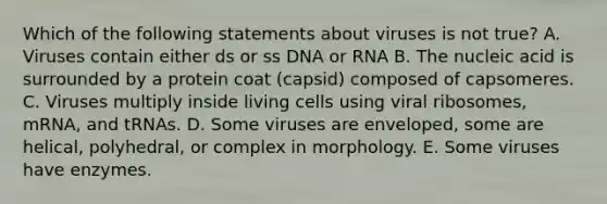 Which of the following statements about viruses is not true? A. Viruses contain either ds or ss DNA or RNA B. The nucleic acid is surrounded by a protein coat (capsid) composed of capsomeres. C. Viruses multiply inside living cells using viral ribosomes, mRNA, and tRNAs. D. Some viruses are enveloped, some are helical, polyhedral, or complex in morphology. E. Some viruses have enzymes.